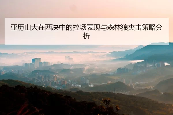 亚历山大在西决中的控场表现与森林狼夹击策略分析