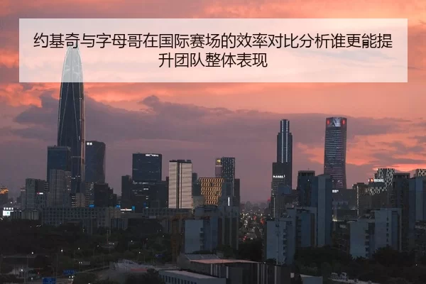 约基奇与字母哥在国际赛场的效率对比分析谁更能提升团队整体表现