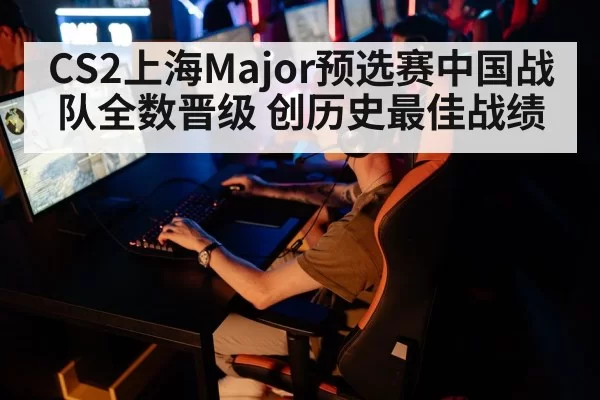 CS2上海Major预选赛中国战队全数晋级 创历史最佳战绩