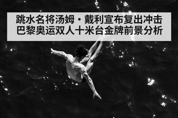 跳水名将汤姆·戴利宣布复出冲击巴黎奥运双人十米台金牌前景分析
