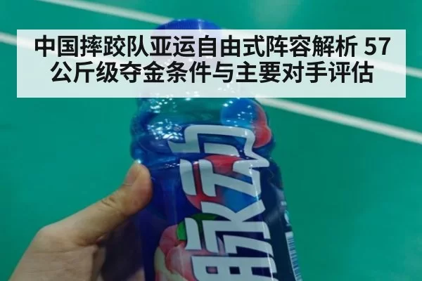中国摔跤队亚运自由式阵容解析 57公斤级夺金条件与主要对手评估